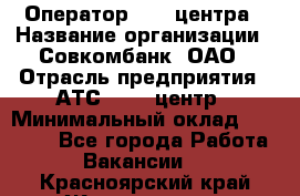 Оператор Call-центра › Название организации ­ Совкомбанк, ОАО › Отрасль предприятия ­ АТС, call-центр › Минимальный оклад ­ 35 000 - Все города Работа » Вакансии   . Красноярский край,Железногорск г.